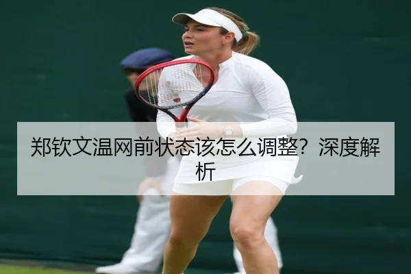 郑钦文温网前状态该怎么调整？深度解析